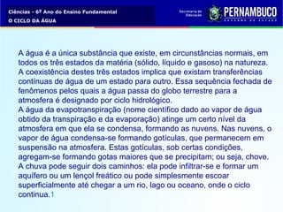 Ciências - 6º Ano do Ensino Fundamental
O CICLO DA ÁGUA
A água é a única substância que existe, em circunstâncias normais, em
todos os três estados da matéria (sólido, líquido e gasoso) na natureza.
A coexistência destes três estados implica que existam transferências
contínuas de água de um estado para outro. Essa sequência fechada de
fenômenos pelos quais a água passa do globo terrestre para a
atmosfera é designado por ciclo hidrológico.
A água da evapotranspiração (nome científico dado ao vapor de água
obtido da transpiração e da evaporação) atinge um certo nível da
atmosfera em que ela se condensa, formando as nuvens. Nas nuvens, o
vapor de água condensa-se formando gotículas, que permanecem em
suspensão na atmosfera. Estas gotículas, sob certas condições,
agregam-se formando gotas maiores que se precipitam; ou seja, chove.
A chuva pode seguir dois caminhos: ela pode infiltrar-se e formar um
aquífero ou um lençol freático ou pode simplesmente escoar
superficialmente até chegar a um rio, lago ou oceano, onde o ciclo
continua.1
 