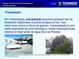 Ciências - 6º Ano do Ensino Fundamental
O CICLO DA ÁGUA
Precipitação
Em meteorologia, precipitação descreve qualquer tipo de 
fenômeno relacionado à queda de água do céu. Isso 
inclui neve, chuva e chuva de granizo. A precipitação é uma 
parte importante do ciclo hidrológico, sendo responsável por 
retornar a maior parte da água doce ao Planeta.
Imagens da esquerda pra direita: (A) Hochgeladen/ Creative Commons Attribution-Share Alike 2.0 Germany. (B) Tomasz Sienicki/ GNU 
Free Documentation License
 