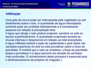 Ciências - 6º Ano do Ensino Fundamental
O CICLO DA ÁGUA
Infiltração
Uma gota de chuva pode ser interceptada pela vegetação ou cair 
diretamente sobre o solo. A quantidade de água interceptada 
somente pode ser avaliada indiretamente e é normalmente 
pequena em relação à precipitação total.
A água que atinge o solo poderá evaporar, penetrar no solo ou 
escoar superficialmente. A quantidade evaporada durante as 
chuvas intensas é desprezível em relação ao total precipitado.
A água infiltrada sofrerá a ação de capilaridade e será retida nas 
camadas superiores do solo se esta prevalecer sobre a força da 
gravidade. À medida que o solo se umedece, a força da gravidade 
passa a prevalecer e a água percorre em direção às camadas 
mais profundas. O conhecimento deste processo é essencial para 
o dimensionamento de projetos de irrigação.2
 