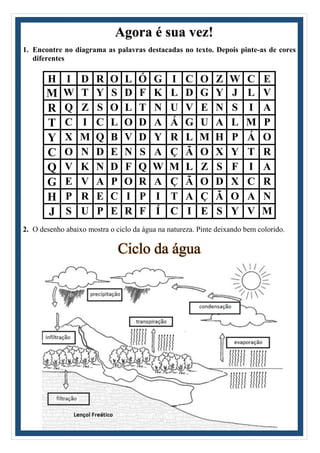 Agora é sua vez!
1. Encontre no diagrama as palavras destacadas no texto. Depois pinte-as de cores
diferentes
H I D R O L Ó G I C O Z W C E
M W T Y S D F K L D G Y J L V
R Q Z S O L T N U V E N S I A
T C I C L O D A Á G U A L M P
Y X M Q B V D Y R L M H P Á O
C O N D E N S A Ç Ã O X Y T R
Q V K N D F Q W M L Z S F I A
G E V A P O R A Ç Ã O D X C R
H P R E C I P I T A Ç Ã O A N
J S U P E R F Í C I E S Y V M
2. O desenho abaixo mostra o ciclo da água na natureza. Pinte deixando bem colorido.
Ciclo da água
 