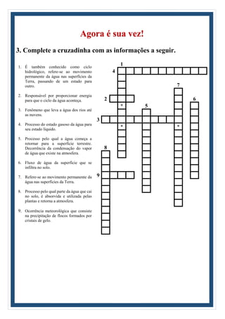 Agora é sua vez!
3. Complete a cruzadinha com as informações a seguir.
1. É também conhecido como ciclo
hidrológico, refere-se ao movimento
permanente da água nas superfícies da
Terra, passando de um estado para
outro.
2. Responsável por proporcionar energia
para que o ciclo da água aconteça.
3. Fenômeno que leva a água dos rios até
as nuvens.
4. Processo do estado gasoso da água para
seu estado líquido.
5. Processo pelo qual a água começa a
retornar para a superfície terrestre.
Decorrência da condensação do vapor
de água que existe na atmosfera.
6. Fluxo de água da superfície que se
infiltra no solo.
7. Refere-se ao movimento permanente da
água nas superfícies da Terra.
8. Processo pelo qual parte da água que cai
no solo, é absorvida e utilizada pelas
plantas e retorna a atmosfera.
9. Ocorrência meteorológica que consiste
na precipitação de flocos formados por
cristais de gelo.
1
4
7
2 6
* 5
3
* *
8
9
 