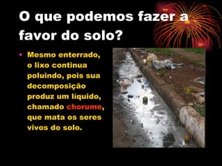 O que podemos fazer a favor do solo? Mesmo enterrado, o lixo continua poluindo, pois sua decomposição produz um líquido, chamado  chorume , que mata os seres vivos do solo. 