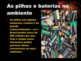 As pilhas e baterias no ambiente As pilhas são objetos pequenos, comuns e de grande comercialização – só o Brasil produz cerca de 800 milhões por ano.  Com o tempo esses elementos podem provocar danos irreversíveis ao meio ambiente. 