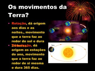 Os movimentos da Terra? Rotação , dá origem aos dias e as noites., movimento que a terra faz ao redor do sol e dura 24 horas. Translação,  dá origem as estações do ano, movimento que a terra faz ao redor de si mesma e dura 365 dias. 