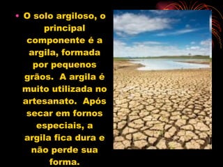 O solo argiloso, o principal componente é a argila, formada por pequenos grãos.  A argila é muito utilizada no artesanato.  Após secar em fornos especiais, a argila fica dura e não perde sua forma. 