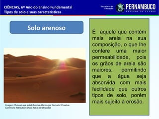 Solo arenoso É aquele que contém
mais areia na sua
composição, o que lhe
confere uma maior
permeabilidade, pois
os grãos de areia são
maiores, permitindo
que a água seja
absorvida com mais
facilidade que outros
tipos de solo, porém
mais sujeito à erosão.
CIÊNCIAS, 6º Ano do Ensino Fundamental
Tipos de solo e suas características
Imagem: Dunes-Leve soleil-Sunrise-Merzouga/ Nomadz/ Creative
Commons Attribution-Share Alike 3.0 Unported
 
