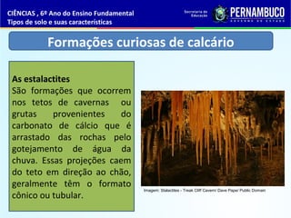 Formações curiosas de calcário
As estalactites
São formações que ocorrem
nos tetos de cavernas ou
grutas provenientes do
carbonato de cálcio que é
arrastado das rochas pelo
gotejamento de água da
chuva. Essas projeções caem
do teto em direção ao chão,
geralmente têm o formato
cônico ou tubular.
CIÊNCIAS , 6º Ano do Ensino Fundamental
Tipos de solo e suas características
Imagem: Stalactites - Treak Cliff Cavern/ Dave Pape/ Public Domain
 