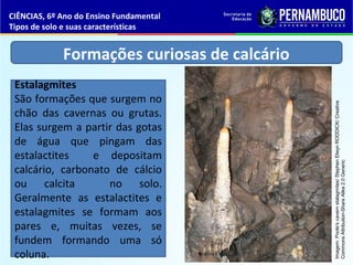 Formações curiosas de calcário
Estalagmites
São formações que surgem no
chão das cavernas ou grutas.
Elas surgem a partir das gotas
de água que pingam das
estalactites e depositam
calcário, carbonato de cálcio
ou calcita no solo.
Geralmente as estalactites e
estalagmites se formam aos
pares e, muitas vezes, se
fundem formando uma só
coluna.
CIÊNCIAS, 6º Ano do Ensino Fundamental
Tipos de solo e suas características
Imagem:Poole'scavernstalagmites/StephenElwynRODDICK/Creative
CommonsAttribution-ShareAlike2.0Generic
 