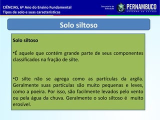 Solo siltoso
Solo siltoso
•É aquele que contém grande parte de seus componentes
classificados na fração de silte.
•O silte não se agrega como as partículas da argila.
Geralmente suas partículas são muito pequenas e leves,
como a poeira. Por isso, são facilmente levados pelo vento
ou pela água da chuva. Geralmente o solo siltoso é muito
erosível.
CIÊNCIAS, 6º Ano do Ensino Fundamental
Tipos de solo e suas características
 