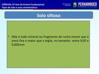 Solo siltoso
• Silte é todo mineral ou fragmento de rocha menor que a
areia fina e maior que a argila, no tamanho entre 0,05 e
0,002mm.
CIÊNCIAS, 6º Ano do Ensino Fundamental
Tipos de solo e suas características
 