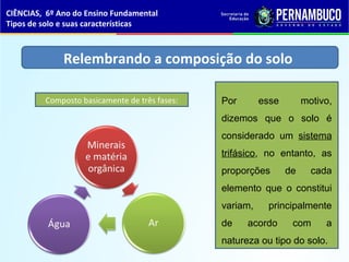 Por esse motivo,
dizemos que o solo é
considerado um sistema
trifásico, no entanto, as
proporções de cada
elemento que o constitui
variam, principalmente
de acordo com a
natureza ou tipo do solo.
Relembrando a composição do solo
Composto basicamente de três fases:
CIÊNCIAS, 6º Ano do Ensino Fundamental
Tipos de solo e suas características
 