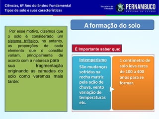 Ciências, 6º Ano do Ensino Fundamental
Tipos de solo e suas características
Por esse motivo, dizemos que
o solo é considerado um
sistema trifásico, no entanto,
as proporções de cada
elemento que o constitui
variam, principalmente de
acordo com a natureza para
sua fragmentação
originando as camadas do
solo como veremos mais
tarde:
Aformação do solo
É Importante saber que:
 