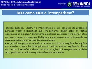 Mas como atua o intemperismo?
Segundo (Branco, 2009), “o intemperismo é um conjunto de processos
químicos, físicos e biológicos que, em conjunto, atuam sobre as rochas
expostas ao ar e à água.” Geralmente um desses processos (fenômenos) atua
mais que o outro, e o processo biológico é o que menos atua na formação do
solo em relação aos processos físicos e químicos.
A força do intemperismo varia de acordo com o clima das regiões. Em regiões
mais úmidas, a força das intempéries são maiores que em regiões de climas
mais secos. A resistência desses minerais à ação do intemperismo também
varia, geralmente a mica e o quartzo são mais resistentes.
CIÊNCIAS, 6º Ano do Ensino Fundamental
Tipos de solo e suas características
.
 