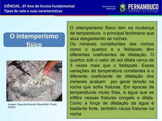 O intemperismo
físico
O intemperismo físico tem na mudança
de temperatura o principal fenômeno que
atua desgastando as rochas.
Os minerais constituintes das rochas
como o quartzo e o feldspato têm
diferentes coeficientes de dilatação. O
quartzo sob o calor do sol dilata cerca de
3 vezes mais que o feldspato. Essas
variações de temperatura constantes e o
diferente coeficiente de dilatação dos
minerais acabam por gerar tensão na
rocha que sofre fraturas. Em épocas de
temperaturas muito frias, a água que se
infiltra nessas fraturas congela e dilata.
Como a força de dilatação da água é
bastante forte, também causa fraturas na
rocha
CIÊNCIAS , 6º Ano do Ensino Fundamental
Tipos de solo e suas características
Imagem: PegmatiticGranite/ Wilson44691/ Public
Domain
 