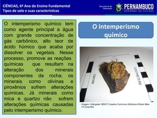 O intemperismo
químico
O intemperismo químico tem
como agente principal a água
com grande concentração de
gás carbônico, alto teor de
ácido húmico que acaba por
dissolver os vegetais. Nesse
processo, promove as reações
químicas que resultam na
alteração dos minerais
componentes da rocha; os
minerais como olivinas e
piroxênios sofrem alterações
químicas. Já minerais como
mica e quartzo não sofrem
alterações químicas causadas
pelo intemperismo químico.
CIÊNCIAS, 6º Ano do Ensino Fundamental
Tipos de solo e suas características
Imagem: Iddingsite/ Qfl247/ Creative Commons Attribution-Share Alike
3.0 Unported
 