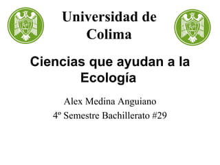 Ciencias que ayudan a la Ecología   Alex Medina Anguiano 4º Semestre Bachillerato #29 Universidad de Colima 
