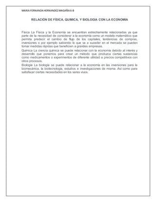 MARIA FERNANDA HERNANDEZMAGAÑA 6-B
RELACIÓN DE FÍSICA, QUIMICA, Y BIOLOGIA CON LA ECONOMIA
Física La Física y la Economía se encuentran estrechamente relacionadas ya que
parte de la necesidad de considerar a la economía como un modelo matemático que
permita predecir el cambio de flujo de los capitales, tendencias de compras,
inversiones o por ejemplo sabiendo lo que va a suceder en el mercado se pueden
tomar medidas rápidas que beneficien a grandes empresas.
Química La ciencia química se puede relacionar con la economía debido al interés y
desarrollo que ponemos para crear un método que produzca ciertas sustancias
como medicamentos o experimentos de diferente utilidad a precios competitivos con
otros procesos.
Biología La biología se puede relacionar a la economía en las inversiones para la
biomecánica, la biotecnología, estudios e investigaciones de misma. Así como para
satisfacer ciertas necesidades en los seres vivos.
...
 