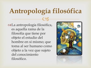 
La antropología filosófica,
es aquella rama de la
filosofía que tiene por
objeto el estudio del
hombre en sí mismo; que
toma al ser humano como
objeto a la vez que sujeto
del conocimiento
filosófico.
Antropología filosófica
 