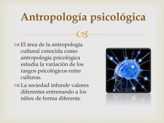 
 El área de la antropología
cultural conocida como
antropología psicológica
estudia la variación de los
rasgos psicológicos entre
culturas.
 La sociedad infunde valores
diferentes entrenando a los
niños de forma diferente
Antropología psicológica
 