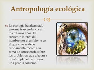 
 La ecología ha alcanzado
enorme trascendencia en
los últimos años. El
creciente interés del
hombre por el ambiente en
el que vive se debe
fundamentalmente a la
toma de consciencia sobre
los problemas que afectan a
nuestro planeta y exigen
una pronta solución
Antropología ecológica
 