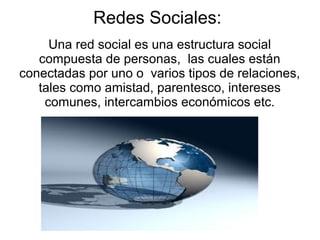 Redes Sociales:
     Una red social es una estructura social
   compuesta de personas, las cuales están
conectadas por uno o varios tipos de relaciones,
   tales como amistad, parentesco, intereses
    comunes, intercambios económicos etc.
 