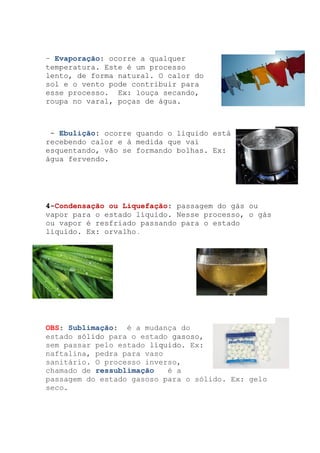 – Evaporação: ocorre a qualquer
temperatura. Este é um processo
lento, de forma natural. O calor do
sol e o vento pode contribuir para
esse processo. Ex: louça secando,
roupa no varal, poças de água.
- Ebulição: ocorre quando o líquido está
recebendo calor e à medida que vai
esquentando, vão se formando bolhas. Ex:
água fervendo.
4-Condensação ou Liquefação: passagem do gás ou
vapor para o estado líquido. Nesse processo, o gás
ou vapor é resfriado passando para o estado
líquido. Ex: orvalho .
OBS: Sublimação: é a mudança do
estado sólido para o estado gasoso,
sem passar pelo estado líquido. Ex:
naftalina, pedra para vaso
sanitário. O processo inverso,
chamado de ressublimação é a
passagem do estado gasoso para o sólido. Ex: gelo
seco.
 