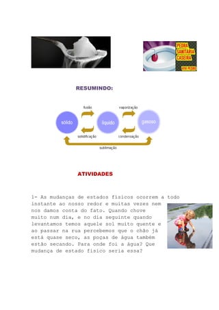 RESUMINDO:
ATIVIDADES
1- As mudanças de estados físicos ocorrem a todo
instante ao nosso redor e muitas vezes nem
nos damos conta do fato. Quando chove
muito num dia, e no dia seguinte quando
levantamos temos aquele sol muito quente e
ao passar na rua percebemos que o chão já
está quase seco, as poças de água também
estão secando. Para onde foi a água? Que
mudança de estado físico seria essa?
 