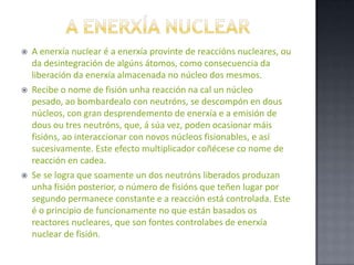 a ENERXÍA NUCLEARA enerxía nuclear é a enerxía provinte de reaccións nucleares, ou da desintegración de algúns átomos, como consecuencia da liberación da enerxía almacenada no núcleo dos mesmos.Recibe o nome de fisión unha reacción na cal un núcleo pesado, ao bombardealo con neutróns, se descompón en dous núcleos, con gran desprendemento de enerxía e a emisión de dous ou tres neutróns, que, á súa vez, poden ocasionar máis fisións, ao interaccionar con novos núcleos fisionables, e así sucesivamente. Este efecto multiplicador coñécese co nome de reacción en cadea.Se se logra que soamente un dos neutróns liberados produzan unha fisión posterior, o número de fisións que teñen lugar por segundo permanece constante e a reacción está controlada. Este é o principio de funcionamente no que están basados os reactores nucleares, que son fontes controlabes de enerxía nuclear de fisión.