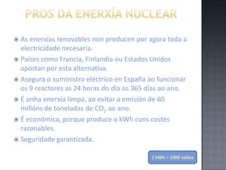 O vapor que alimenta esta turbina pode ser producido directamente no interior da vasija do reactor ounun cambiador denominado xerador de vapor.PROS da enerxía nuclearAs enerxías renovables non producen por agora toda a electricidade necesaria.Países como Francia, Finlandia ou Estados Unidos apostan por esta alternativa.Asegura o suministro eléctrico en España ao funcionar os 9 reactores as 24 horas do día os 365 días ao ano.É unha enerxía limpa, ao evitar a emisión de 60 millóns de toneladas de CO2 ao ano.É económica, porque produce o kWh cuns costes razonables.Seguridade garantizada.1 kWh = 1000 vatios