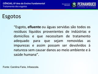 Esgotos
“Esgoto, efluente ou águas servidas são todos os
resíduos líquidos provenientes de indústrias e
domicílios e que necessitam de tratamento
adequado para que sejam removidas as
impurezas e assim possam ser devolvidos à
natureza sem causar danos ao meio ambiente e à
saúde humana”.
CIÊNCIAS, 6º Ano do Ensino Fundamental
Tratamento dos esgotos
Fonte: Carolina Faria, Infoescola.
 