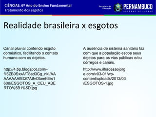 Realidade brasileira x esgotos
Canal pluvial contendo esgoto
doméstico, facilitando o contato
humano com os dejetos.
A ausência de sistema sanitário faz
com que a população escoe seus
dejetos para as vias públicas e/ou
córregos e canais.
CIÊNCIAS, 6º Ano do Ensino Fundamental
Tratamento dos esgotos
http://4.bp.blogspot.com/-
fil5ZB0SxxA/T8ad3Gg_nkI/AA
AAAAAAfEQ/7AtfvOlamhE/s1
600/ESGOTOS_A_CEU_ABE
RTO%5B1%5D.jpg
http://www.ilhadesaojorg
e.com/v03-01/wp-
content/uploads/2012/03
/ESGOTOS-1.jpg
 