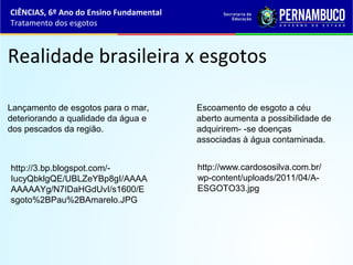Realidade brasileira x esgotos
Lançamento de esgotos para o mar,
deteriorando a qualidade da água e
dos pescados da região.
Escoamento de esgoto a céu
aberto aumenta a possibilidade de
adquirirem- -se doenças
associadas à água contaminada.
CIÊNCIAS, 6º Ano do Ensino Fundamental
Tratamento dos esgotos
http://www.cardososilva.com.br/
wp-content/uploads/2011/04/A-
ESGOTO33.jpg
http://3.bp.blogspot.com/-
IucyQbklgQE/UBLZeYBp8gI/AAAA
AAAAAYg/N7IDaHGdUvI/s1600/E
sgoto%2BPau%2BAmarelo.JPG
 