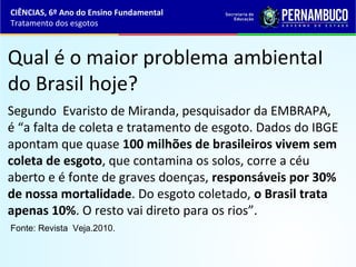 Qual é o maior problema ambientaI
do Brasil hoje?
Segundo Evaristo de Miranda, pesquisador da EMBRAPA,
é “a falta de coleta e tratamento de esgoto. Dados do IBGE
apontam que quase 100 milhões de brasileiros vivem sem
coleta de esgoto, que contamina os solos, corre a céu
aberto e é fonte de graves doenças, responsáveis por 30%
de nossa mortalidade. Do esgoto coletado, o Brasil trata
apenas 10%. O resto vai direto para os rios”.
Fonte: Revista Veja.2010.
CIÊNCIAS, 6º Ano do Ensino Fundamental
Tratamento dos esgotos
 