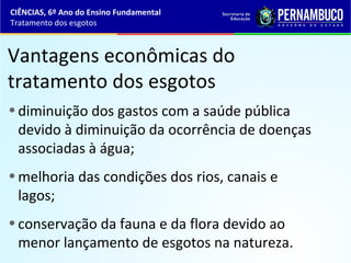 Vantagens econômicas do
tratamento dos esgotos
•diminuição dos gastos com a saúde pública
devido à diminuição da ocorrência de doenças
associadas à água;
•melhoria das condições dos rios, canais e
lagos;
•conservação da fauna e da flora devido ao
menor lançamento de esgotos na natureza.
CIÊNCIAS, 6º Ano do Ensino Fundamental
Tratamento dos esgotos
 