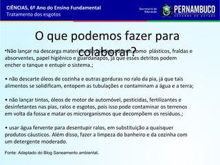 O que podemos fazer para
colaborar?•Não lançar na descarga materiais não biodegradáveis como plásticos, fraldas e
absorventes, papel higiênico e guardanapos, já que esses detritos podem
encher o tanque e entupir o sistema.;
• não descarte óleos de cozinha e outras gorduras no ralo da pia, já que tais
alimentos se solidificam, entopem as tubulações e contaminam a água e a terra;
• não lançar tintas, óleos de motor de automóvel, pesticidas, fertilizantes e
desinfetantes nas pias, ralos e esgotos, pois isso pode contaminar os terrenos
em volta da fossa e matar os microrganismos que decompõem os resíduos.;
• usar água fervente para desentupir ralos, em substituição a quaisquer
produtos cáusticos. Além disso, fazer a limpeza do banheiro e da cozinha com
um detergente moderado.
Fonte: Adaptado do Blog Saneamento ambiental.
CIÊNCIAS, 6º Ano do Ensino Fundamental
Tratamento dos esgotos
 