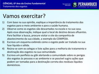Vamos exercitar?
1) Com base na sua opinião, explique a importância do tratamento dos
esgotos para o meio ambiente e para a saúde humana.
2) Observe como os esgotos são descartados na escola e na sua casa.
Após essa observação, indique qual o local de destino desses efluentes.
Para facilitar a busca, procure visitar o site da companhia de
abastecimento da sua cidade, a exemplo da COMPESA.
3) Escreva um esquema exibindo como o esgoto pode ser tratado na sua
fase líquida e sólida.
4) Reúna-se com os colegas e liste ações para a melhoria do tratamento e
destinação dos esgotos na sua comunidade.
5) Escreva um panfleto ou gibi alertando a comunidade sobre os perigos
dos esgotos às pessoas e ao ambiente e se possível sugira ações que
podem ser tomadas para a destinação correta dos resíduos líquidos
domésticos.
CIÊNCIAS, 6º Ano do Ensino Fundamental
Tratamento dos esgotos
 
