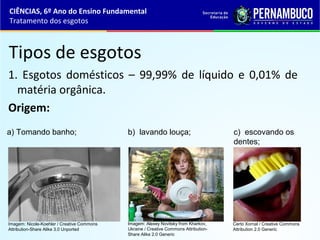 Tipos de esgotos
1. Esgotos domésticos – 99,99% de líquido e 0,01% de
matéria orgânica.
Origem:
a) Tomando banho; b) lavando louça; c) escovando os
dentes;
CIÊNCIAS, 6º Ano do Ensino Fundamental
Tratamento dos esgotos
Imagem: Nicole-Koehler / Creative Commons
Attribution-Share Alike 3.0 Unported
Imagem: Alexey Novitsky from Kharkov,
Ukraine / Creative Commons Attribution-
Share Alike 2.0 Generic
Certo Xornal / Creative Commons
Attribution 2.0 Generic
 