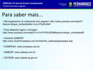 Para saber mais...
• Microrganismos no tratamento dos esgotos: http://www.youtube.com/watch?
feature=player_embedded&v=JvLmTbsDv8s#!
• Para despoluir lagos e córregos:
http://www.youtube.com/watch?v=n1nFIVPAUEM&feature=player_embedded#!
• Clubinho SABESP:
http://www.clubinhosabesp.com.br/clubinho_sabesp/jogos/jogos.asp
• COMPESA: www.compesa.com.br
• SABESP: www.sabesp.com.br
• CETESB: www.cetesb.sp.gov.br
CIÊNCIAS, 6º Ano do Ensino Fundamental
Tratamento dos esgotos
 