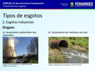 Tipos de esgotos
2. Esgotos industriais
Origem:
a) lançamento subterrâneo dos
poluentes;
b) lançamento dos resíduos nos rios.
CIÊNCIAS, 6º Ano do Ensino Fundamental
Tratamento dos esgotos
Imagem: Michael Kauffmann / Creative Commons
Attribution 2.0 Germany
Imagem: US Department of Agriculture / Domínio Público
 