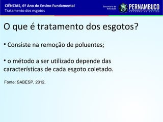 O que é tratamento dos esgotos?
• Consiste na remoção de poluentes;
• o método a ser utilizado depende das
características de cada esgoto coletado.
Fonte: SABESP, 2012.
CIÊNCIAS, 6º Ano do Ensino Fundamental
Tratamento dos esgotos
 