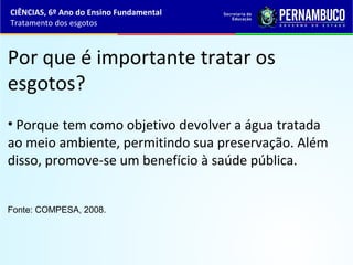 Por que é importante tratar os
esgotos?
Fonte: COMPESA, 2008.
• Porque tem como objetivo devolver a água tratada
ao meio ambiente, permitindo sua preservação. Além
disso, promove-se um benefício à saúde pública.
CIÊNCIAS, 6º Ano do Ensino Fundamental
Tratamento dos esgotos
 
