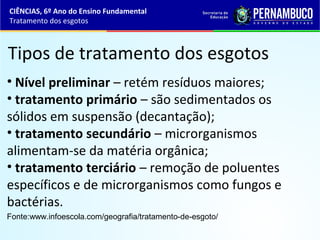 Tipos de tratamento dos esgotos
• Nível preliminar – retém resíduos maiores;
• tratamento primário – são sedimentados os
sólidos em suspensão (decantação);
• tratamento secundário – microrganismos
alimentam-se da matéria orgânica;
• tratamento terciário – remoção de poluentes
específicos e de microrganismos como fungos e
bactérias.
Fonte:www.infoescola.com/geografia/tratamento-de-esgoto/
CIÊNCIAS, 6º Ano do Ensino Fundamental
Tratamento dos esgotos
 