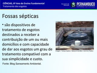 Fossas sépticas
• são dispositivos de
tratamento de esgotos
destinados a receber a
contribuição de um ou mais
domicílios e com capacidade
de dar aos esgotos um grau de
tratamento compatível com a
sua simplicidade e custo.
Fonte: Blog Saneamento Ambiental.
CIÊNCIAS, 6º Ano do Ensino Fundamental
Tratamento dos esgotos
Imagem: Tanque Séptico / BetacommandBot / Domínio Público
 