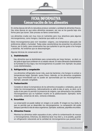 Alimentos y dieta alimenticia 99 
FICHA INFORMATIVA 
Conservación de los alimentos 
En ciertas épocas del año la naturaleza produce variedad y cantidad de alimentos frescos. 
Hay otras épocas en que estos alimentos escasean; por eso se los guarda bajo otra 
forma para que duren. Este proceso se llama conservación. 
Los alimentos crudos son muy ricos en nutrientes pero muy atractivos para algunos 
microorganismos, como hongos y bacterias que están en el aire. 
Estos microorganismos para vivir necesitan: oxígeno, una temperatura adecuada (de 
preferencia cálida) y humedad. Todas estas características las presentan los alimentos 
frescos; por lo tanto, para conservarlos hay que quitarles lo que les gusta a los hongos 
y bacterias. Así evitamos que se descompongan. 
Algunas técnicas de conservación son: 
1. Deshidratación 
Hay alimentos que se deshidratan para conservarlos por largo tiempo; es decir, se 
les quita el agua que contienen en su estado natural. En estos alimentos deshidratados 
la humedad es muy baja y los microorganismos no pueden vivir. Ejemplo: las pasas 
(uvas deshidratadas). 
2. Refrigeración y congelación 
Los alimentos refrigerados duran más, pues las bacterias y los hongos no actúan a 
temperaturas bajas. Ejemplo: queso fresco. Además, en los alimentos congelados 
hay agua inmovilizada que no puede ser aprovechada por los microorganismos. 
Ejemplo: pescado congelado. 
3. Pasteurización 
Consiste en elevar la temperatura de los alimentos envasados o enlatados, para así 
matar los microorganismos. Adicionalmente se sella la lata al vacío, es decir, se le 
quita el aire para no permitir la presencia de oxígeno, que alimentaría a los posibles 
microorganismos que no hubiesen muerto en la pasteurización. Ejemplos: leche 
evaporada, conservas de atún, verduras enlatadas. 
4. Encurtidos 
La conservación se puede realizar en vinagre o en aceite. El vinagre es muy ácido, lo 
que no permite que se desarrollen los microorganismos. La composición del aceite 
tampoco permite la vida de estos organismos. Ejemplos: aceitunas, pepinillos encurtidos. 
5. Alimentos frescos 
Mientras los alimentos están expuestos al aire, sufren la contaminación de moscas 
y microorganismos. Entonces, los debemos lavar muy bien y, si es posible, guardar 
en refrigeración reduciendo así la cantidad de microorganismos que puedan tener. 
 