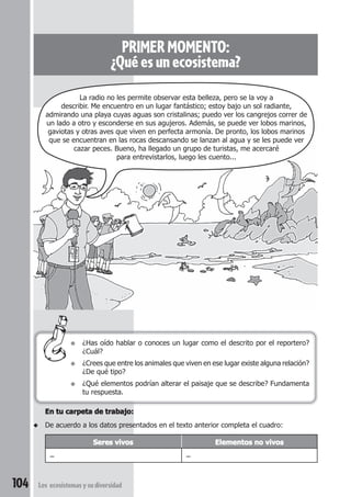 PRIMER MOMENTO: 
¿Qué es un ecosistema? 
La radio no les permite observar esta belleza, pero se la voy a 
describir. Me encuentro en un lugar fantástico; estoy bajo un sol radiante, 
admirando una playa cuyas aguas son cristalinas; puedo ver los cangrejos correr de 
un lado a otro y esconderse en sus agujeros. Además, se puede ver lobos marinos, 
gaviotas y otras aves que viven en perfecta armonía. De pronto, los lobos marinos 
que se encuentran en las rocas descansando se lanzan al agua y se les puede ver 
cazar peces. Bueno, ha llegado un grupo de turistas, me acercaré 
para entrevistarlos, luego les cuento... 
● ¿Has oído hablar o conoces un lugar como el descrito por el reportero? 
¿Cuál? 
● ¿Crees que entre los animales que viven en ese lugar existe alguna relación? 
¿De qué tipo? 
● ¿Qué elementos podrían alterar el paisaje que se describe? Fundamenta 
tu respuesta. 
En tu carpeta de trabajo: 
◆ De acuerdo a los datos presentados en el texto anterior completa el cuadro: 
Seres vivos Elementos no vivos 
– – 
104 Los ecosistemas y su diversidad 
 