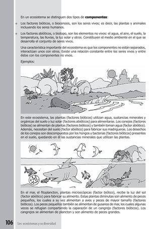 En un ecosistema se distinguen dos tipos de componentes: 
● Los factores bióticos, o biocenosis, son los seres vivos; es decir, las plantas y animales 
incluyendo los seres humanos. 
● Los factores abióticos, o biotopo, son los elementos no vivos: el agua, el aire, el suelo, la 
temperatura, las lluvias, la luz solar y otros. Constituyen el medio ambiente en el que se 
desarrolla el conjunto de seres vivos. 
Una característica importante del ecosistema es que los componentes no están separados, 
interactúan unos con otros. Existe una relación constante entre los seres vivos y entre 
éstos con los componentes no vivos. 
Ejemplos: 
En este ecosistema, las plantas (factores bióticos) utilizan agua, sustancias minerales y 
orgánicas del suelo y luz solar (factores abióticos) para alimentarse. Los conejos (factores 
bióticos) se alimentan de plantas (factores bióticos) y también toman agua (factor abiótico). 
Además, necesitan del suelo (factor abiótico) para fabricar sus madrigueras. Los desechos 
de los conejos son descompuestos por los hongos y bacterias (factores bióticos) presentes 
en el suelo, quedando en él las sustancias minerales que utilizan las plantas. 
En el mar, el fitoplancton, plantas microscópicas (factor biótico), recibe la luz del sol 
(factor abiótico) para fabricar su alimento. Estas plantas diminutas son alimento de peces 
pequeños, los cuales a su vez alimentan a aves y peces de mayor tamaño (factores 
bióticos). Los peces pequeños también se alimentan de gusanos de mar, los cuales algunas 
veces se refugian compartiendo la caparazón de un cangrejo (factores bióticos). Los 
cangrejos se alimentan de plancton y son alimento de peces grandes. 
106 Los ecosistemas y su diversidad 
 