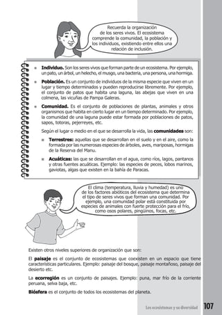 Recuerda la organización 
de los seres vivos. El ecosistema 
comprende la comunidad, la población y 
los individuos, existiendo entre ellos una 
relación de inclusión. 
● Individuo. Son los seres vivos que forman parte de un ecosistema. Por ejemplo, 
un pato, un árbol, un helecho, el musgo, una bacteria, una persona, una hormiga. 
● Población. Es un conjunto de individuos de la misma especie que viven en un 
lugar y tiempo determinados y pueden reproducirse libremente. Por ejemplo, 
el conjunto de patos que habita una laguna, las abejas que viven en una 
colmena, las vicuñas de Pampa Galeras. 
● Comunidad. Es el conjunto de poblaciones de plantas, animales y otros 
organismos que habita en cierto lugar en un tiempo determinado. Por ejemplo, 
la comunidad de una laguna puede estar formada por poblaciones de patos, 
sapos, totoras, pejerreyes, etc. 
Según el lugar o medio en el que se desarrolla la vida, las comunidades son: 
■ Terrestres: aquellas que se desarrollan en el suelo y en el aire, como la 
formada por las numerosas especies de árboles, aves, mariposas, hormigas 
de la Reserva del Manu. 
■ Acuáticas: las que se desarrollan en el agua, como ríos, lagos, pantanos 
y otras fuentes acuáticas. Ejemplo: las especies de peces, lobos marinos, 
gaviotas, algas que existen en la bahía de Paracas. 
El clima (temperatura, lluvia y humedad) es uno 
de los factores abióticos del ecosistema que determina 
el tipo de seres vivos que forman una comunidad. Por 
ejemplo, una comunidad polar está constituida por 
especies de animales con fuerte protección para el frío, 
como osos polares, pingüinos, focas, etc. 
Existen otros niveles superiores de organización que son: 
El paisaje es el conjunto de ecosistemas que coexisten en un espacio que tiene 
características particulares. Ejemplo: paisaje del bosque, paisaje montañoso, paisaje del 
desierto etc. 
La ecorregión es un conjunto de paisajes. Ejemplo: puna, mar frío de la corriente 
peruana, selva baja, etc. 
Biósfera es el conjunto de todos los ecosistemas del planeta. 
Los ecosistemas y su diversidad 107 
 