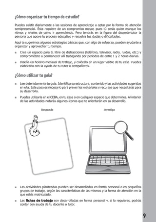 9 
¿Cómo organizar tu tiempo de estudio? 
Puedes asistir diariamente a las sesiones de aprendizaje u optar por la forma de atención 
semipresencial. Ésta requiere de un compromiso mayor, pues tú serás quien marque los 
ritmos y niveles de cómo ir aprendiendo. Pero tendrás en la figura del docente-tutor la 
persona que apoye tu proceso educativo y resuelva tus dudas o dificultades. 
Aquí te sugerimos algunas estrategias básicas que, con algo de esfuerzo, pueden ayudarte a 
organizar y aprovechar tu tiempo. 
■ Crea un espacio para ti, libre de distracciones (teléfono, televisor, radio, ruidos, etc.) y 
comprométete a permanecer allí trabajando por periodos de entre 1 y 2 horas diarias. 
■ Diseña un horario mensual de trabajo, y colócalo en un lugar visible de tu casa. Puedes 
elaborarlo con la ayuda de tu tutor o compañeros. 
¿Cómo utilizar tu guía? 
■ Lee detenidamente tu guía. Identifica su estructura, contenido y las actividades sugeridas 
en ella. Este paso es necesario para prever los materiales y recursos que necesitarás para 
su desarrollo. 
■ Puedes utilizarla en el CEBA, en tu casa o en cualquier espacio que determines. Al interior 
de las actividades notarás algunos íconos que te orientarán en su desarrollo. 
Responde Investiga 
■ Las actividades planteadas pueden ser desarrolladas en forma personal o en pequeños 
grupos de trabajo, según las características de las mismas y la forma de atención en la 
que estés matriculado. 
■ Las fichas de trabajo son desarrolladas en forma personal y, si lo requieres, podrás 
contar con ayuda de tu docente o tutor. 
 