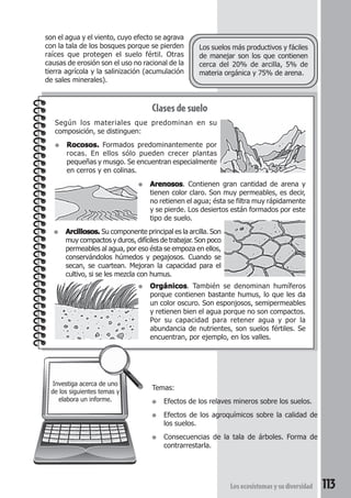 son el agua y el viento, cuyo efecto se agrava 
con la tala de los bosques porque se pierden 
raíces que protegen el suelo fértil. Otras 
causas de erosión son el uso no racional de la 
tierra agrícola y la salinización (acumulación 
de sales minerales). 
Los suelos más productivos y fáciles 
de manejar son los que contienen 
cerca del 20% de arcilla, 5% de 
materia orgánica y 75% de arena. 
Según los materiales que predominan en su 
composición, se distinguen: 
● Rocosos. Formados predominantemente por 
rocas. En ellos sólo pueden crecer plantas 
pequeñas y musgo. Se encuentran especialmente 
en cerros y en colinas. 
● Arenosos. Contienen gran cantidad de arena y 
tienen color claro. Son muy permeables, es decir, 
no retienen el agua; ésta se filtra muy rápidamente 
y se pierde. Los desiertos están formados por este 
tipo de suelo. 
● Orgánicos. También se denominan humíferos 
porque contienen bastante humus, lo que les da 
un color oscuro. Son esponjosos, semipermeables 
y retienen bien el agua porque no son compactos. 
Por su capacidad para retener agua y por la 
abundancia de nutrientes, son suelos fértiles. Se 
encuentran, por ejemplo, en los valles. 
Los ecosistemas y su diversidad 113 
Clases de suelo 
● Arcillosos. Su componente principal es la arcilla. Son 
muy compactos y duros, difíciles de trabajar. Son poco 
permeables al agua, por eso ésta se empoza en ellos, 
conservándolos húmedos y pegajosos. Cuando se 
secan, se cuartean. Mejoran la capacidad para el 
cultivo, si se les mezcla con humus. 
Investiga acerca de uno 
de los siguientes temas y 
elabora un informe. 
Temas: 
● Efectos de los relaves mineros sobre los suelos. 
● Efectos de los agroquímicos sobre la calidad de 
los suelos. 
● Consecuencias de la tala de árboles. Forma de 
contrarrestarla. 
 