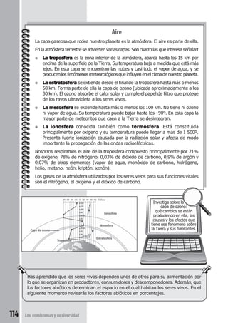 Ionosfera 
Mesosfera 
Has aprendido que los seres vivos dependen unos de otros para su alimentación por 
lo que se organizan en productores, consumidores y descomponedores. Además, que 
los factores abióticos determinan el espacio en el cual habitan los seres vivos. En el 
siguiente momento revisarás los factores abióticos en porcentajes. 
114 Los ecosistemas y su diversidad 
Aire 
La capa gaseosa que rodea nuestro planeta es la atmósfera. El aire es parte de ella. 
En la atmósfera terrestre se advierten varias capas. Son cuatro las que interesa señalar: 
● La troposfera es la zona inferior de la atmósfera, abarca hasta los 15 km por 
encima de la superficie de la Tierra. Su temperatura baja a medida que está más 
lejos. En esta capa se encuentran las nubes y casi todo el vapor de agua, y se 
producen los fenómenos meteorológicos que influyen en el clima de nuestro planeta. 
● La estratosfera se extiende desde el final de la troposfera hasta más o menos 
50 km. Forma parte de ella la capa de ozono (ubicada aproximadamente a los 
30 km). El ozono absorbe el calor solar y cumple el papel de filtro que protege 
de los rayos ultravioleta a los seres vivos. 
● La mesosfera se extiende hasta más o menos los 100 km. No tiene ni ozono 
ni vapor de agua. Su temperatura puede bajar hasta los –90º. En esta capa la 
mayor parte de meteoritos que caen a la Tierra se desintegran. 
● La ionosfera conocida también como termosfera. Está constituida 
principalmente por oxígeno y su temperatura puede llegar a más de 1 500º. 
Presenta fuerte ionización causada por la radiación solar y afecta de modo 
importante la propagación de las ondas radioeléctricas. 
Nosotros respiramos el aire de la troposfera compuesto principalmente por 21% 
de oxígeno, 78% de nitrógeno, 0,03% de dióxido de carbono, 0,9% de argón y 
0,07% de otros elementos (vapor de agua, monóxido de carbono, hidrógeno, 
helio, metano, neón, kriptón, xenón). 
Los gases de la atmósfera utilizados por los seres vivos para sus funciones vitales 
son el nitrógeno, el oxígeno y el dióxido de carbono. 
Investiga sobre la 
capa de ozono: 
qué cambios se están 
produciendo en ella, las 
causas y los efectos que 
tiene ese fenómeno sobre 
la Tierra y sus habitantes. 
-80 -60 -40 -20 0 20 40 60 80 °Celsius 
Troposfera 
Estratosfera 
Capa de ozono 
120 
110 
100 
90 
80 km 
70 
60 
50 
40 km 
30 
20 
10 
 